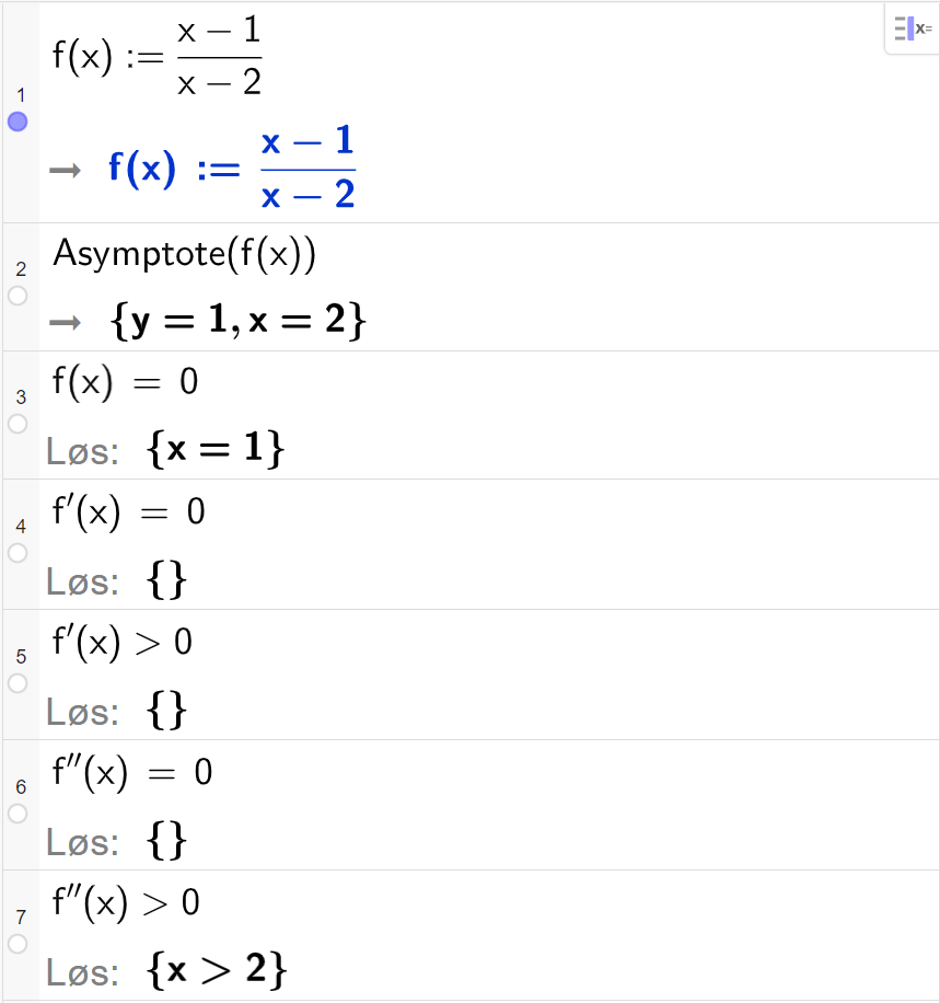 CAS-utregning i GeoGebra. På linje 1 er det skrevet f av x kolon er lik parentes x minus 1 parentes slutt delt på parentes x minus 2 parentes slutt. Svaret er det samme. På linje 2 er det skrevet "Asymptote" parentes f av x parentes slutt. Svaret er y er lik 1 og x er lik 2. På linje 3 er det skrevet f av x er lik 0. Svaret med "Løs" er x er lik 1. På linje 4 er det skrevet f derivert av x er lik 0. Svaret med "Løs" er ingen ting. På linje 5 er det skrevet f derivert av x større enn 0. Svaret med "Løs" er ingen ting. På linje 6 er det skrevet f dobbeltderivert av x er lik 0. Svaret med "Løs" er ingen ting. På linje 7 er det skrevet f dobbeltderivert større enn 0. Svaret med "Løs" er x større enn 2. Skjermutklipp.