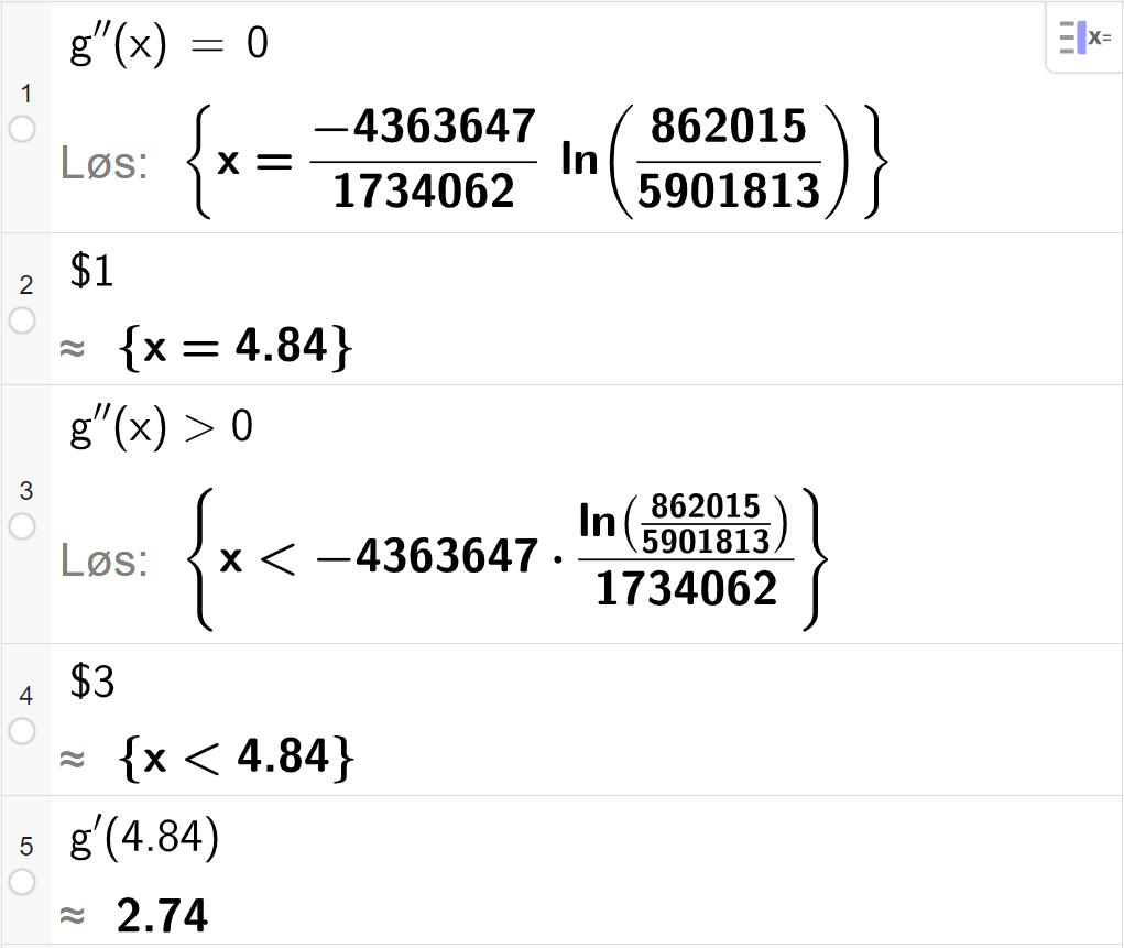 CAS-utregning med GeoGebra. På linje 1 er det skrevet g dobbeltderivert av x er lik 0. Svaret med Løs er x er lik et stort, eksakt uttrykk som vi forenkler på neste linje. På linje 2 er det skrevet dollartegn 1. Svaret med tilnærming er x er lik 4,84. På linje 3 er det skrevet g dobbeltderivert av x større enn 0. Svaret med Løs er x mindre enn et stort, eksakt uttrykk som vi forenkler på neste linje. På linje 4 er det skrevet dollartegn 3. Svaret med tilnærming er x mindre enn 4,84. På linje 5 er det skrevet g derivert av 4,84. Svaret med tilnærming er 2,74. Skjermutklipp.