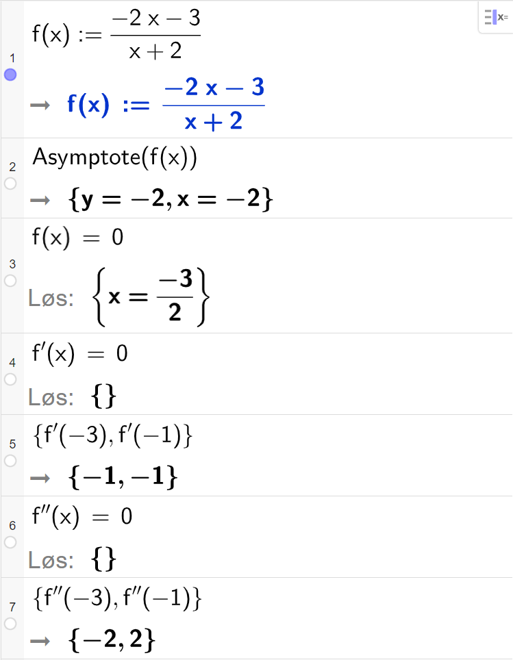CAS-utregning med GeoGebra. På linje 1 er det skrevet f av x kolon er lik parentes minus 2 x minus 3 parentes slutt delt på parentes x pluss 2 parentes slutt. Svaret er det samme. På linje 2 er det skrevet "Asymptote" parentes f av x parentes slutt. Svaret er y er lik minus 2 og x er lik minus 2. På linje 3 er det skrevet f av x er lik 0. Svaret med "Løs" er x er lik minus 3 delt på 2. På linje 4 er det skrevet f derivert av x er lik 0. Svaret med "Løs" er ingen ting. På linje 5 er det skrevet sløyfeparentes f derivert av minus 3 komma, f derivert av minus 1 sløyfeparentes slutt. Svaret er sløyfeparentes minus 1 komma, minus 1 sløyfeparentes slutt. På linje 6 er det skrevet f dobbeltderivert av x er lik 0. Svaret med "Løs" er ingen ting. På linje 7 er det skrevet sløyfeparentes f dobbeltderivert av minus 3 komma, f dobbeltderivert av minus 1 sløyfeparentes slutt. Svaret er sløyfeparentes minus 2 komma, 2 sløyfeparentes slutt. Skjermutklipp.