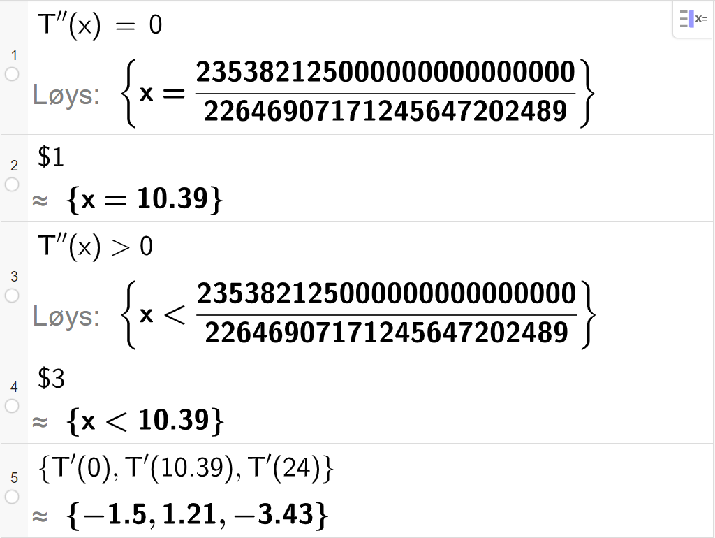 CAS-utrekning med GeoGebra. På linje 1 er det skrive T dobbeltderivert av x er lik 0. Svaret med "Løys" er x er lik eit stort uttrykk som vi forenklar på neste linje. På linje 2 er det skrive dollarteikn 1. Svaret med tilnærming er x er lik 10,39. På linje 3 er det skrive T dobbeltderivert av x større enn 0. Svaret med "Løys" er x mindre enn eit stort uttrykk som vi forenklar på neste linje. På linje 4 er det skrive dollarteikn 3. Svaret med tilnærming er x mindre enn 10,39. På linje 5 er det skrive sløyfeparentes T derivert av 0 komma, T derivert av 10,39 komma, T derivert av 24 sløyfeparentes slutt. Svaret med tilnærming er sløyfeparentes minus 1,5 komma, 1,21 komma,  minus 3,43 sløyfeparentes slutt. Skjermutklipp.