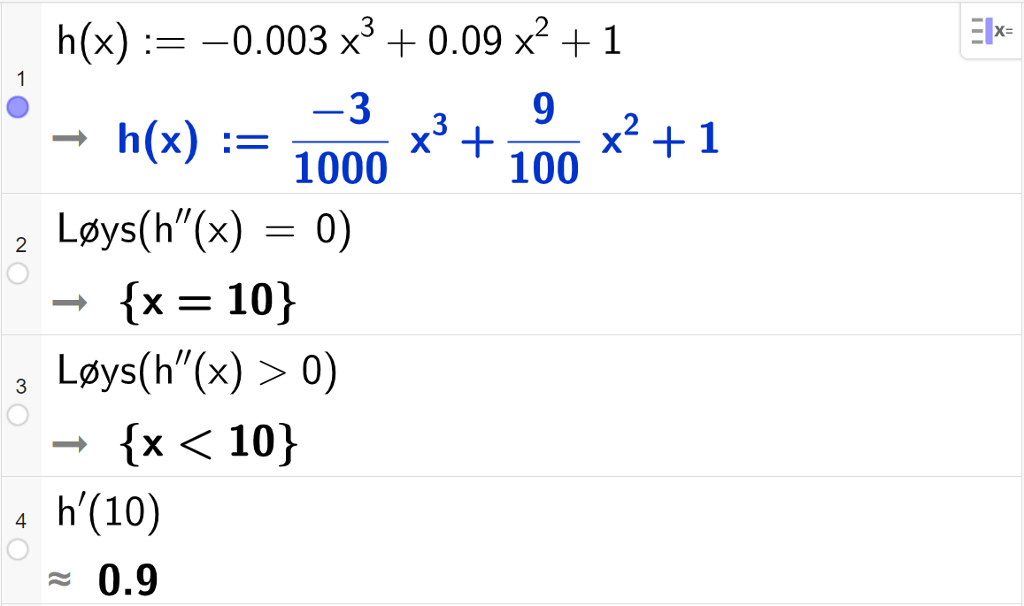CAS-utrekning med GeoGebra. På linje 1 er det skrive h av x kolon er lik minus 0,003 x i tredje pluss 0,09 x i andre pluss 1. Svaret er h av x kolon er lik minus 3 delt på 1000 multiplisert med x i tredje pluss 9 hundredels x i andre pluss 1. På linje 2 er det skrive Løys parentes h dobbeltderivert av x er lik 0 parentes slutt. Svaret er x er lik 10. På linje 3 er det skrive Løys parentes h dobbeltderivert av x større enn 0 parentes slutt. Svaret er x mindre enn 10. På linje 4 er det skrive h derivert av 10. Svaret med tilnærming er 0,9. Skjermutklipp.