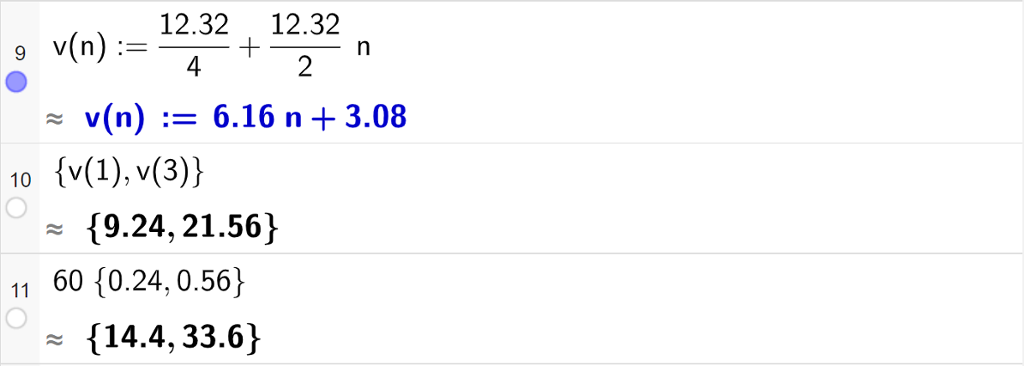 Casutregning med GeoGebra. På linje 9 er det skrevet v av n kolon er lik 12,32 delt på 4 pluss 12,32 delt på 2 multiplisert med n. Svaret med tilnærming er v av n kolon er lik 6,16 n pluss 3,08. På linje 10 er det skrevet sløyfeparentes v av 1 komma, v av 3 sløyfeparentes slutt. Svaret med tilnærming er sløyfeparentes 9,24 komma, 21,56 sløyfeparentes slutt. På linje 11 er det skrevet 60 multiplisert med sløyfeparentes 0,24 komma, 0,56 sløyfeparentes slutt. Svaret med tilnærming er sløyfeparentes 14,4 komma, 33,6 sløyfeparentes slutt. Skjermutklipp.