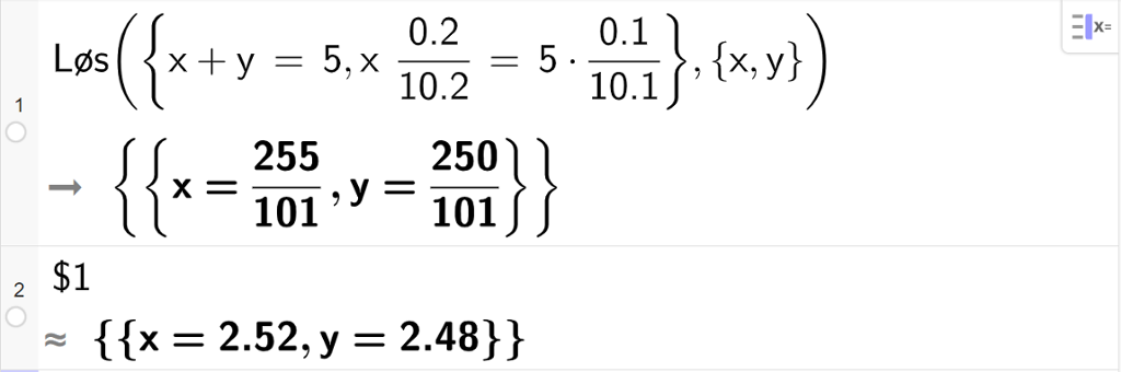 CAS-utregning med GeoGebra. På linje 1 er det skrevet Løs parentes sløyfeparentes x pluss y er lik 5 komma, x multiplisert med 0,2 delt på 10.2 er lik 5 multiplisert med 0.1 delt på 10.1 sløyfeparentes slutt komma, sløyfeparentes x komma, y sløyfeparentes slutt parentes slutt. Svaret er x er lik 255 hundreogendeler og y er lik 250 hundreogendeler. På linje 2 er det skrevet dollartegn 1. Svaret med tilnærming er x er lik 2,52 og y er lik 2,48. Skjermutklipp.