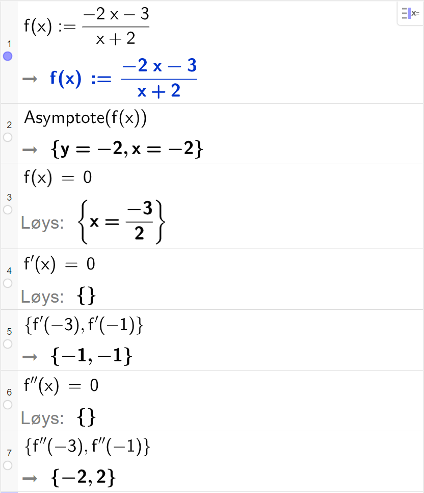 CAS-utrekning med GeoGebra. På linje 1 er det skrive f av x kolon er lik parentes minus 2 x minus 3 parentes slutt delt på parentes x pluss 2 parentes slutt. Svaret er det same. På linje 2 er det skrive "Asymptote" parentes f av x parentes slutt. Svaret er y er lik minus 2 og x er lik minus 2. På linje 3 er det skrive f av x er lik 0. Svaret med "Løys" er x er lik minus 3 delt på 2. På linje 4 er det skrive f derivert av x er lik 0. Svaret med "Løys" er ingen ting. På linje 5 er det skrive sløyfeparentes f derivert av minus 3 komma, f derivert av minus 1 sløyfeparentes slutt. Svaret er sløyfeparentes minus 1 komma, minus 1 sløyfeparentes slutt. På linje 6 er det skrive f dobbeltderivert av x er lik 0. Svaret med "Løys" er ingen ting. På linje 7 er det skrive sløyfeparentes f dobbeltderivert av minus 3 komma, f dobbeltderivert av minus 1 sløyfeparentes slutt. Svaret er sløyfeparentes minus 2 komma, 2 sløyfeparentes slutt. Skjermutklipp.
