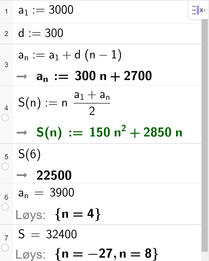 Utrekning i CAS, sju linjer. I linje 1 står det a_1 kolon er lik 3000. I linje 2 står det d kolon er lik 300. I linje 3 står det a_n kolon er lik a_1 pluss d parentes n minus 1 parentes slutt. Svaret er gitt som 300 n pluss 2700.  I linje 4 står det S_n kolon er lik n multiplisert med parentes a_1 pluss a_n parentes slutt delt på 2, svaret er gitt som 150 n i andre pluss 2850 n. I linje 5 står det S parentes 6 parentes slutt. Svaret er gitt som 22500. I linje 6 står det a_n er lik 3900. Svaret er gitt ved Løys krøllparentes n lik 4 krøllparentes slutt. I linje 7 står det S er lik 32400. Svaret er gitt ved Løys krøllparentes n lik minus 27 eller n lik 8 krøllparentes slutt. Skjermutklipp. 