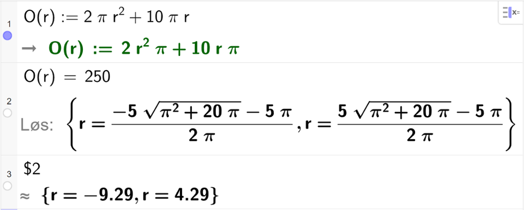 CAS-utregning med GeoGebra. På linje 1 er det skrevet O av r kolon er lik 2 pi r i andre pluss 10 pi r. Svaret er det samme. På linje 2 er det skrevet O av r er lik 250. Svaret med "Løs" er r er lik to store rotuttrykk som vi forenkler på neste linje. På linje 3 er det skrevet dollartegn 2. Svaret med tilnærming er r er lik minus 9,29 eller r er lik 4,29. Skjermutklipp.