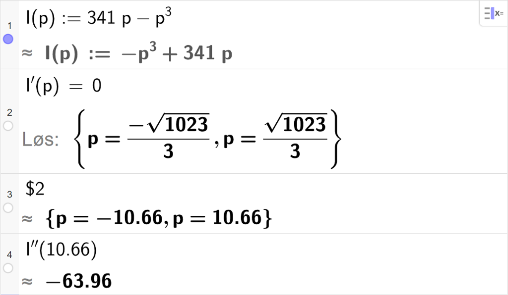 Skjermutklipp som viser CAS-utregning med GeoGebra. På linje 1 er inntektsfunksjonen I av p kolon er lik 341 p minus p i tredje skrevet inn. På linje 2 er likningen I derivert av p er lik 0 skrevet inn. Svaret med "Løs" er p er lik minus en tredels rot 1023 eller p er lik en tredels rot 1023. På linje 3 er det skrevet dollartegn 2. Svaret med tilnærming er p er lik minus 10,66 eller p er lik 10,66. På linje 4 er I dobbeltderivert av 10,66 regnet ut med tilnærming til minus 63,96.