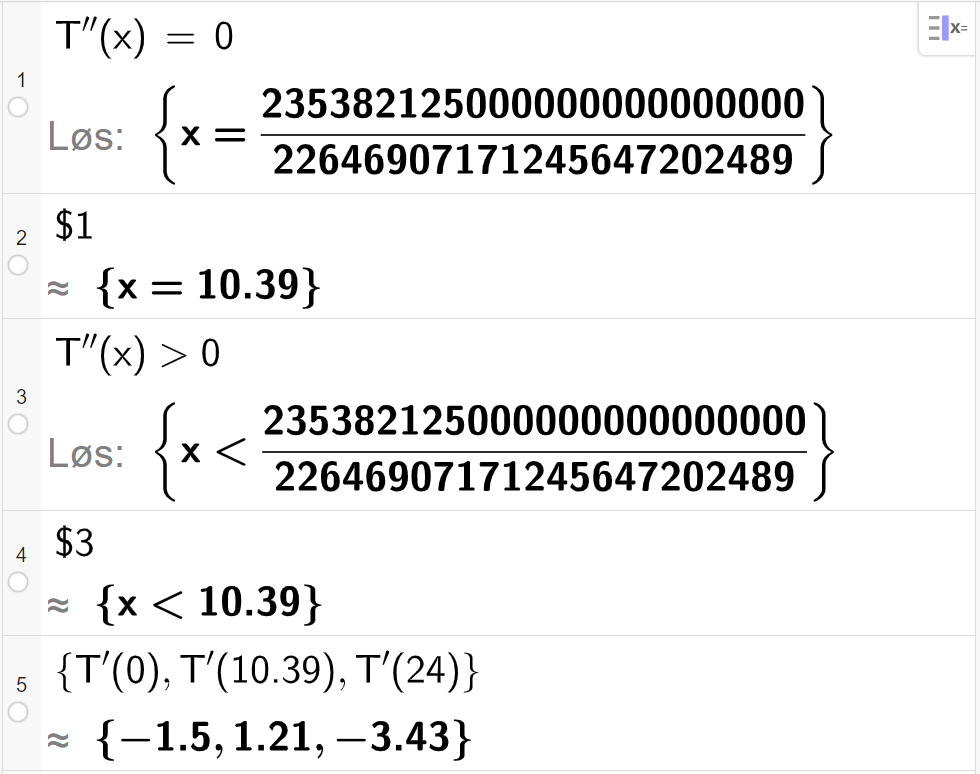 CAS-utregning med GeoGebra. På linje 1 er det skrevet T dobbeltderivert av x er lik 0. Svaret med "Løs" er x er lik et stort uttrykk som vi forenkler på neste linje. På linje 2 er det skrevet dollartegn 1. Svaret med tilnærming er x er lik 10,39. På linje 3 er det skrevet T dobbeltderivert av x større enn 0. Svaret med "Løs" er x mindre enn et stort uttrykk som vi forenkler på neste linje. På linje 4 er det skrevet dollartegn 3. Svaret med tilnærming er x mindre enn 10,39. På linje 5 er det skrevet sløyfeparentes T derivert av 0 komma, T derivert av 10,39 komma, T derivert av 24 sløyfeparentes slutt. Svaret med tilnærming er sløyfeparentes minus 1,5 komma, 1,21 komma,  minus 3,43 sløyfeparentes slutt. Skjermutklipp.