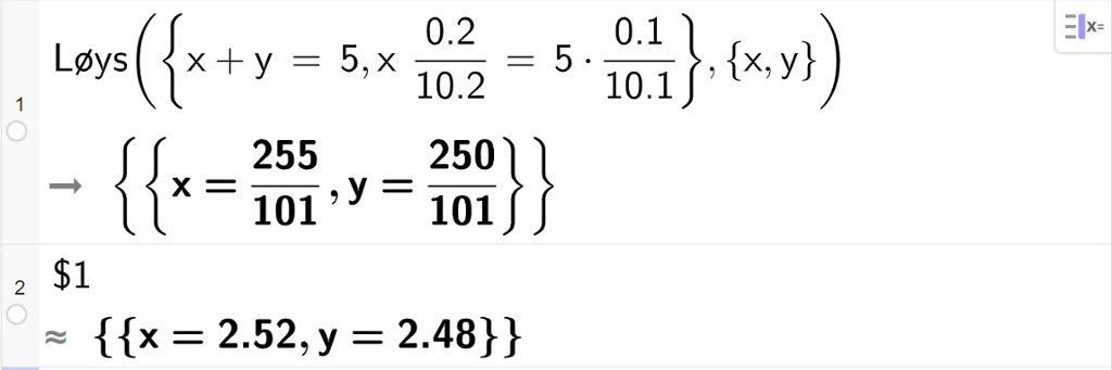 CAS-utrekning med GeoGebra. På linje 1 er det skrive Løys parentes sløyfeparentes x pluss y er lik 5 komma, x multiplisert med 0,2 delt på 10.2 er lik 5 multiplisert med 0.1 delt på 10.1 sløyfeparentes slutt komma, sløyfeparentes x komma, y sløyfeparentes slutt parentes slutt. Svaret er x er lik 255 hundreogeindelar og y er lik 250 hundreogeindelar. På linje 2 er det skrive dollarteikn 1. Svaret med tilnærming er x er lik 2,52 og y er lik 2,48. Skjermutklipp.