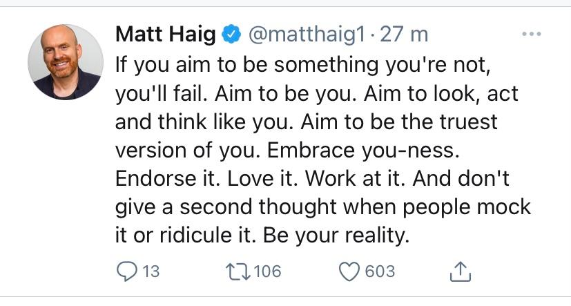Screenshot of a tweet made by Matt Haig on January 1. 2021. The Tweet says: "If you aim to be something you're not, you'll fail. Aim to be you. Aim to look, act and think like you. Aim to be the truest version of you. Embrace you-ness. Endorse it. Love it. Work at it. And don't give a second thought when people mock it or ridicule it. Be your reality."