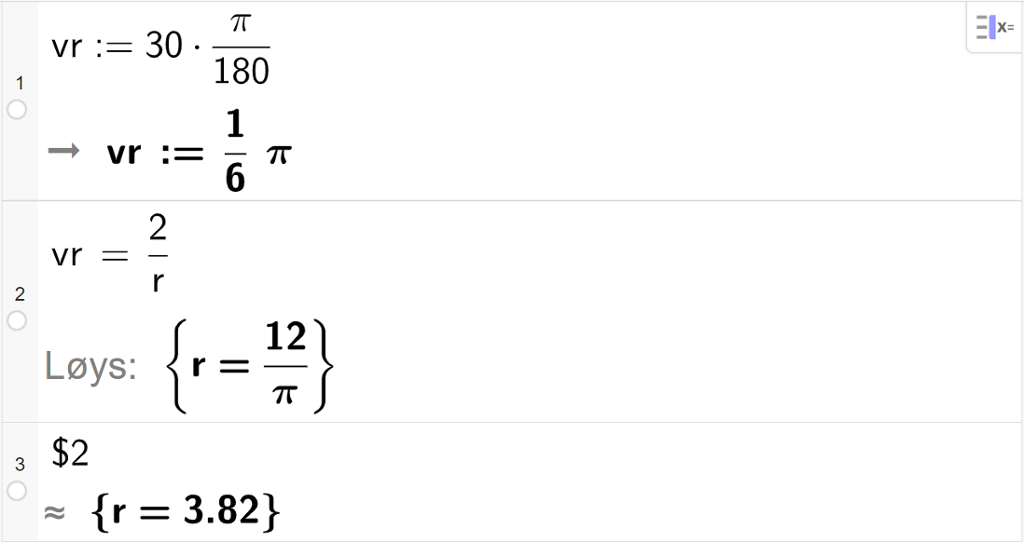 CAS-utregning med GeoGebra. På linje 1 er det skrevet v r kolon er lik 30 multiplisert med pi delt på 180. Svaret er v r kolon er lik 1 sjettedels pi. På linje 2 er det skrevet v r er lik 2 delt på r. Svaret med "Løs" er r er lik 12 delt på pi. På linje 3 er det skrevet dollartegn 2. Svaret med tilnærming er r er lik 3,82. Skjermutklipp.