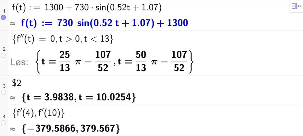 På linje 1 i CAS-vinduet i GeoGebra er f av t definert som 1300 pluss 730 sinus parentes 0,52 t pluss 1,07. På linje 2 er det skrevet sløyfeparentes f dobbeltderivert av t er lik 0 komma, t større enn 0 komma, t mindre enn 13 sløyfeparentes slutt. Svaret med Løs er uttrykk som vi forenkler på neste linje. På linje 3 er det skrevet dollartegn 2. Svaret med tilnærming er t er lik 3,9838 eller t er lik 10,0254. På linje 4 er det skrevet sløyfeparentes f derivert av 4 komma, f derivert av 10 sløyfeparentes slutt. Svaret med tilnærming er minus 379,5866 og 379,567. Skjermutklipp.