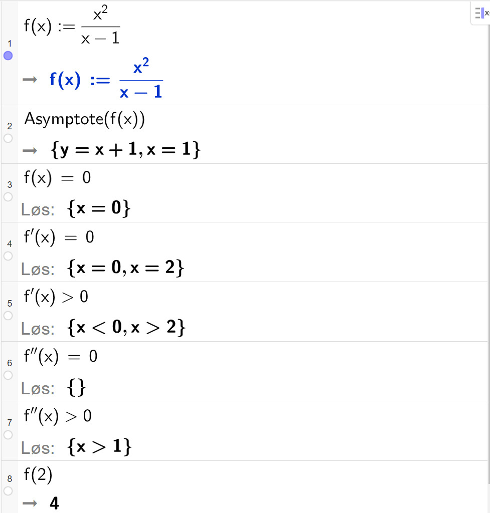 CAS-utregning i GeoGebra. På linje 1 er det skrevet f av x kolon er lik  x i andre delt på parentes x minus 1 parentes slutt. Svaret er det samme. På linje 2 er det skrevet "Asymptote" parentes f av x parentes slutt. Svaret er y er lik x pluss 1 og x er lik 1. På linje 3 er det skrevet f av x er lik 0. Svaret med "Løs" er x er lik 0. På linje 4 er det skrevet f derivert av x er lik 0. Svaret med "Løs" er x er lik 0 eller x er lik 2. På linje 5 er det skrevet f derivert av x større enn 0. Svaret med "Løs" er x mindre enn 0 eller x større enn 2. På linje 6 er det skrevet f dobbeltderivert av x er lik 0. Svaret med "Løs" er ingen ting. På linje 7 er det skrevet f dobbeltderivert av x større enn 0. Svaret med "Løs" er x større enn 1. På linje 8 er det skrevet f av 2. Svaret er 4.  Skjermutklipp.