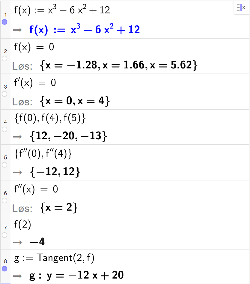 CAS-utregning med GeoGebra. På linje 1 er det skrevet f av x kolon er lik x i tredje minus 6 x i andre pluss 12. Svaret er det samme. På linje 2 er det skrevet f av x er lik 0. Svaret med "Løs" er x er lik minus 1,28 eller x er lik 1,66 eller x er lik 5,62. På linje 3 er det skrevet f derivert av x er lik 0. Svaret med "Løs" er x er lik 0 eller x er lik 4. På linje 5 er det skrevet sløyfeparentes f av 0 komma, f av 4 komma, f av 5 sløyfeparentes slutt. Svaret er sløyfeparentes 12 komma, minus 20 komma, minus 13 sløyfeparentes slutt. På linje 5 er det skrevet sløyfeparentes f dobbeltderivert av 0 komma, f dobbeltderivert av 4 sløyfeparentes slutt. Svaret er sløyfeparentes minus 12 komma, 12 sløyfeparentes slutt. På linje 6 er det skrevet f dobbeltderivert av x er lik 0. Svaret med "Løs" er x er lik 2. På linje 7 er det skrevet f av 2. Svaret er minus 4. På linje 8 er det skrevet "Tangent" parentes 2 komma, f parentes slutt. Svaret er y er lik minus 12 x pluss 20. Skjermutklipp.