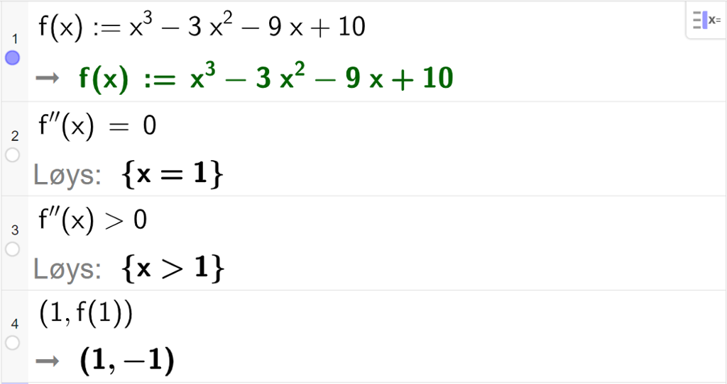 CAS-utrekning med GeoGebra. På linje 1 er det skrive f av x kolon er lik x i tredje minus 3 x i andre minus 9 x pluss 10. Svaret er det same. På linje 2 er det skrive f dobbeltderivert av x er lik 0. Svaret med "Løys" er x er lik 1. På linje 3 er det skrive f dobbeltderivert av x større enn 0. Svaret med "Løys" er x større enn 1. På linje 4 er det skrive parentes 1 komma, f av 1 parentes slutt. Svaret er parentes 1 komma, minus 1 parentes slutt. Skjermutklipp.