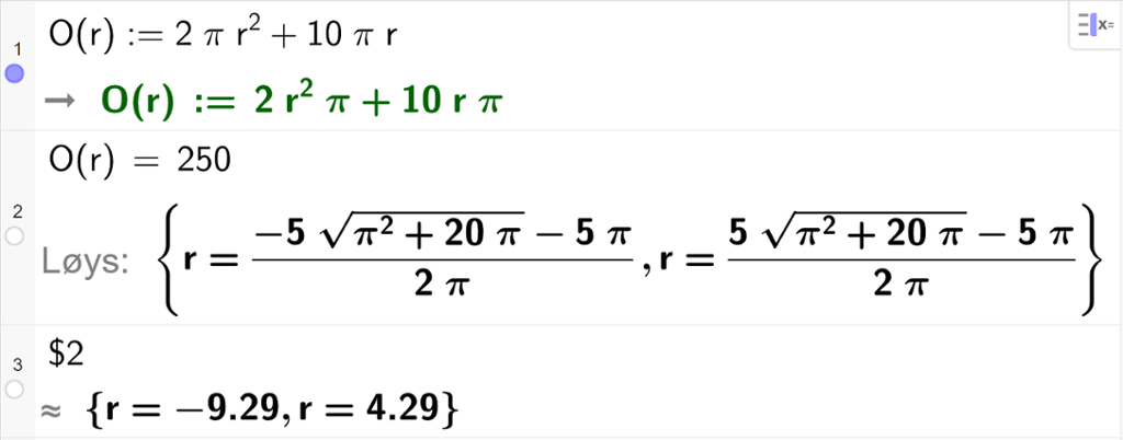CAS-utrekning med GeoGebra. På linje 1 er det skrive O av r kolon er lik 2 pi r i andre pluss 10 pi r. Svaret er det same. På linje 2 er det skrive O av r er lik 250. Svaret med "Løys" er r er lik to store rotuttrykk som vi forenklar på neste linje. På linje 3 er det skrive dollarteikn 2. Svaret med tilnærming er r er lik minus 9,29 eller r er lik 4,29. Skjermutklipp.