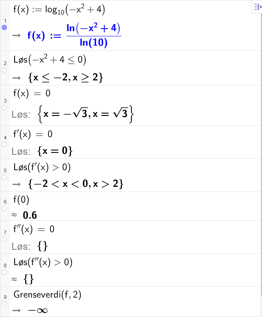 CAS-utrekning med GeoGebra. På linje 1 er det skrive f av x kolon er lik log 10 parentes minus x i andre pluss 4 parentes slutt. Svaret er f av x kolon er lik l n parentes minus x i andre pluss 4 parentes slutt delt på l n 10. På linje 2 er det skrive "Løys" parentes minus x i andre pluss 4 mindre eller lik 0. Svaret er x mindre eller lik minus 2 eller x større eller lik 2. På linje 3 er det skrive f av x er lik 0. Svaret med "Løys" er x er lik minus rot 3 eller x er lik rot 3. På linje 4 er det skrive f derivert av x er lik 0. Svaret med "Løys" er x er lik 0. På linje 5 er det skrive "Løys" parentes f derivert av x større enn 0 parentes slutt. Svaret er minus 2 mindre enn x mindre enn 0 eller x større enn 2. På linje 6 er det skrive f av 0. Svaret med tilnærming er 0,6. På linje 7 er det skrive f dobbeltderivert av x er lik 0. Svaret med "Løys" er ingen ting. På linje 8 er det skrive "Løys" parentes f dobbeltderivert av x større enn 0 parentes slutt. Svaret er ingen ting. På linje 9 er det skrive "Grenseverdi" parentes f komma, 2 parentes slutt. Svaret er minus uendeleg. Skjermutklipp.