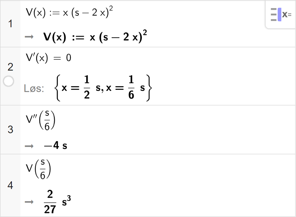 CAS-utregning med GeoGebra. På linje 1 er det skrevet V av x kolon er lik x multiplisert med parentes s minus 2  x parentes slutt i andre. Svaret er det samme. På linje 2 er det skrevet V derivert av x er lik 0. Svaret med "Løs" er x er lik 1 halv s eller x er lik en sjettedels s. På linje 3 er det skrevet V dobbeltderivert av s sjettedeler. Svaret er minus 4 s. På linje 4 er det skrevet V av s sjettedeler. Svaret er 2 tjuesjudels s i tredje. Skjermutklipp.