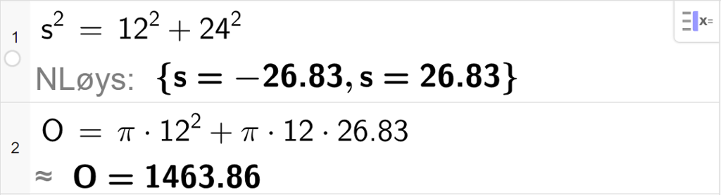 CAS-utrekning i GeoGebra. På linje 1 står det s i andre er lik 12 i andre pluss 24 i andre. Under står det N Løys kolon sløyfeparentes s er lik minus 26,83 komma s er lik 26,83 sløyfeparentes slutt. På linje 2 står det O er lik pi multiplisert med 12 i andre pluss pi multiplisert med 12 multiplisert med 26,83. Svaret med tilnærming er  O er lik 1463,86. Skjermutklipp.