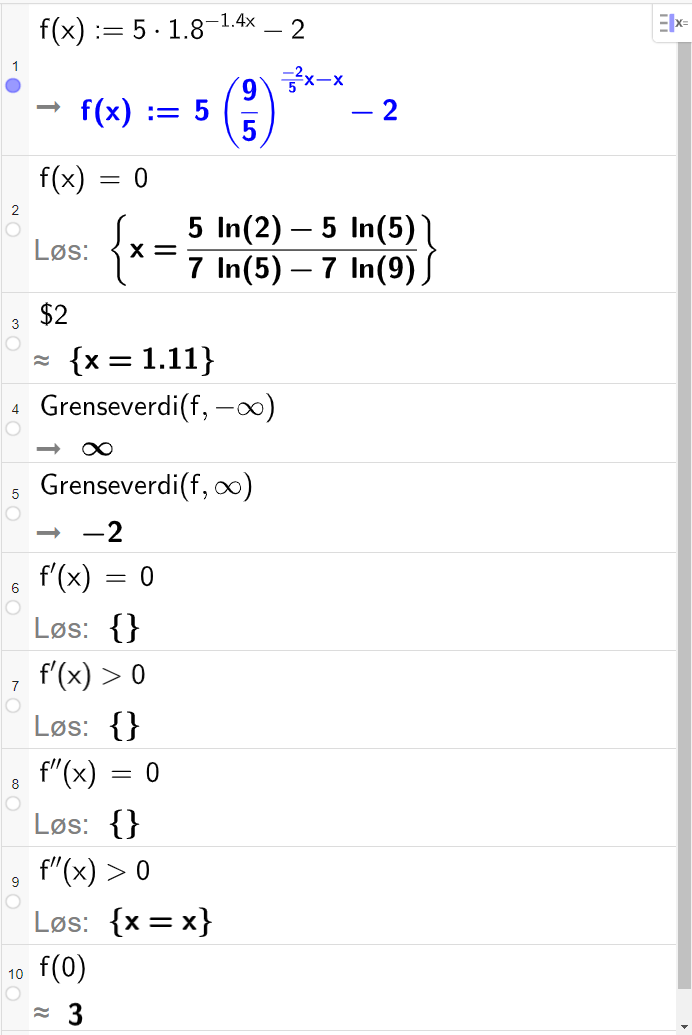 CAS-utregning med GeoGebra. På linje 1 er det skrevet f av x kolon er lik 5 multiplisert med 1,8 opphøyd i minus 1,4 x minus 2. Svaret er f av x kolon er lik 5 multiplisert med parentes 9 femdeler parentes slutt opphøyd i parentes minus 2 femdels x minus x parentes slutt minus 2. På linje 2 er det skrevet f av x er lik 0. Svaret med "Løs" er x er lik parentes 5 l n parentes 2 parentes slutt minus 5 l n parentes 5 parentes slutt parentes slutt delt på parentes 7 l n parentes 5 parentes slutt minus 7 l n parentes 9 parentes slutt parentes slutt. På linje 3 er det skrevet dollartegn 2. Svaret med tilnærming er x er lik 1,11. På linje 4 er det skrevet "Grenseverdi" parentes f komma, minus uendelig parentes slutt. Svaret er uendelig. På linje 5 er det skrevet "Grenseverdi" parentes f komma, uendelig parentes slutt. Svaret er minus 2. På linje 6 er det skrevet f derivert av x er lik 0. Svaret med "Løs" er ingen ting. På linje 7 er det skrevet f derivert av x større enn 0. Svaret med "Løs" er ingen ting. På linje 8 er det skrevet f dobbeltderivert av x er lik 0. Svaret med "Løs" er ingen ting. På linje 9 er det skrevet f dobbeltderivert av x større enn 0. Svaret med "Løs" er x er lik x. På linje 10 er det skrevet f av 0. Svaret med tilnærming er 3. Skjermutklipp.