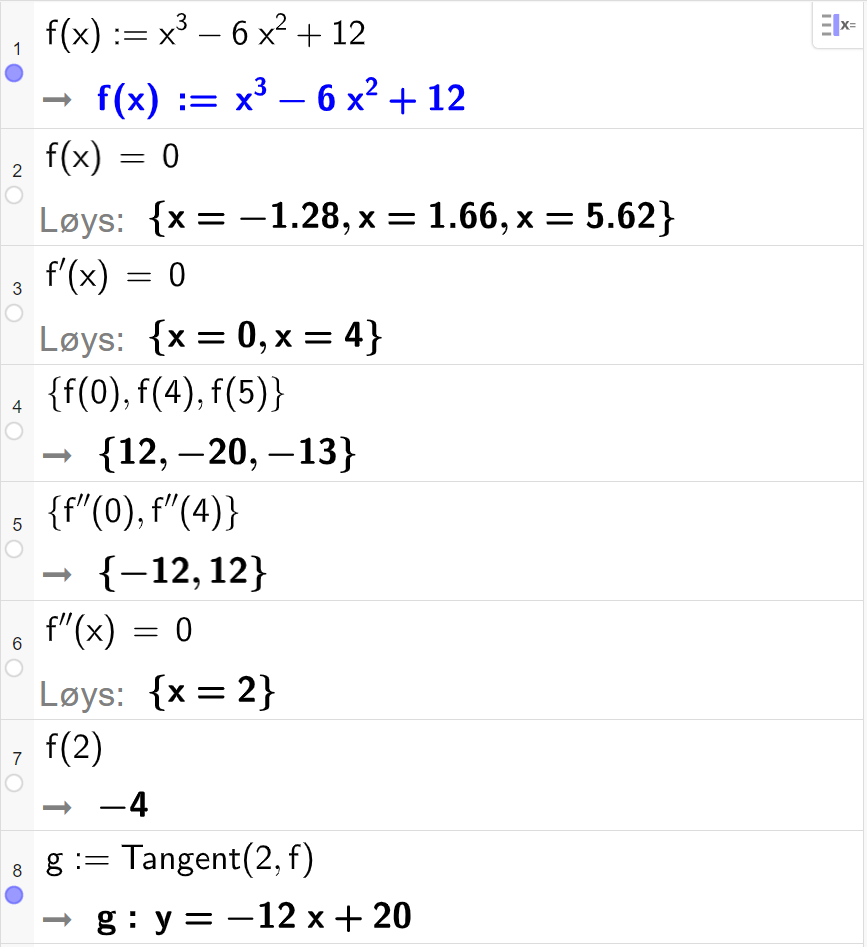 CAS-utrekning med GeoGebra. På linje 1 er det skrive f av x kolon er lik x i tredje minus 6 x i andre pluss 12. Svaret er det same. På linje 2 er det skrive f av x er lik 0. Svaret med "Løys" er x er lik minus 1,28 eller x er lik 1,66 eller x er lik 5,62. På linje 3 er det skrive f derivert av x er lik 0. Svaret med "Løys" er x er lik 0 eller x er lik 4. På linje 5 er det skrive sløyfeparentes f av 0 komma, f av 4 komma, f av 5 sløyfeparentes slutt. Svaret er sløyfeparentes 12 komma, minus 20 komma, minus 13 sløyfeparentes slutt. På linje 5 er det skrive sløyfeparentes f dobbeltderivert av 0 komma, f dobbeltderivert av 4 sløyfeparentes slutt. Svaret er sløyfeparentes minus 12 komma, 12 sløyfeparentes slutt. På linje 6 er det skrive f dobbeltderivert av x er lik 0. Svaret med "Løys" er x er lik 2. På linje 7 er det skrive f av 2. Svaret er minus 4. På linje 8 er det skrive "Tangent" parentes 2 komma, f parentes slutt. Svaret er y er lik minus 12 x pluss 20. Skjermutklipp.