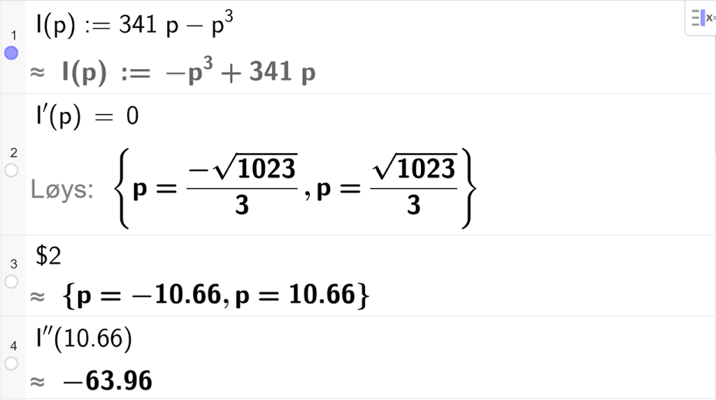 Skjermutklipp som viser CAS-utrekning med GeoGebra. På linje 1 er inntektsfunksjonen I av p kolon er lik 341 p minus p i tredje skriven inn. På linje 2 er likninga I derivert av p er lik 0 skriven inn. Svaret med "Løys" er p er lik minus ein tredels rot 1023 eller p er lik ein tredels rot 1023. På linje 3 er det skrive dollarteikn 2. Svaret med tilnærming er p er lik minus 10,66 eller p er lik 10,66. På linje 4 er I dobbeltderivert av 10,66 rekna ut med tilnærming til minus 63,96.