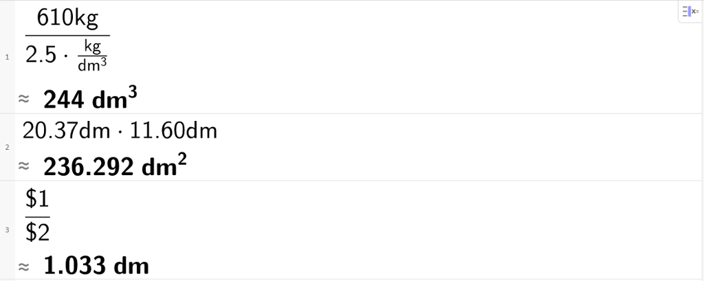 CAS-utrekning i GeoGebra. På linje 1 står det 610 kilogram dividert på parentes 2,5 multiplisert med kilogram over kubikkdesimeter parentes slutt. Tilnærma svar er 244 kubikkdesimeter. På linje 2 står det 20,37 desimeter multiplisert med 11,60 desimeter. Tilnærma svar er 236,292 kvadratdesimeter. På linje 3 står det dollarteikn 1 over dollarteikn 2. Tilnærma svar er 1,033 desimeter. Skjermutklipp.