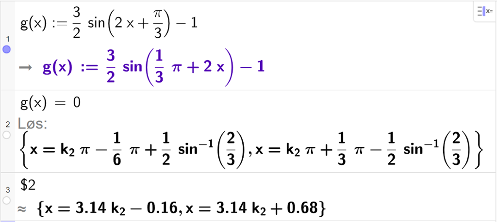 CAS-vinduet i GeoGebra. På linje 1 er det skrevet g av x kolon er lik 3 halve multiplisert med sinus parentes 2 x pluss pi tredjedeler parentes slutt minus 1. Svaret er det samme. På linje 2 er det skrevet g av x er lik 0. Svaret med "Løs" er et eksakt uttrykk som vi forenkler på neste linje. På linje 3 er det skrevet dollartegn 2. Svaret med tilnærming er x er lik 3,14 k 2 minus 0,16 eller x er lik 3,14 k 2 pluss 0,68. Skjermutklipp.