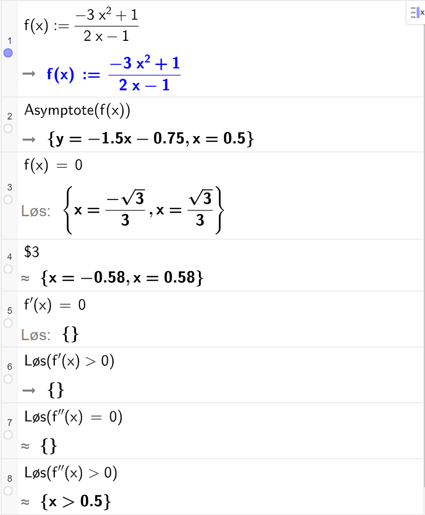 CAS-utregning med GeoGebra. På linje 1 er det skrevet f av x kolon er lik parentes minus 3 x i andre pluss 1 parentes slutt delt på parentes 2 x minus 1 parentes slutt. Svaret er det samme. På linje 2 er det skrevet "Asymptote" parentes f av x parentes slutt. Svaret er y er lik minus 1,5 x minus 0,75 og x er lik 0,5. På linje 3 er det skrevet f av x er lik 0. Svaret med "Løs" er x er lik minus rot 3 delt på 3 eller x er lik rot 3 delt på 3. På linje 4 er det skrevet dollartegn 3. Svaret med tilnærming er x er lik minus 0,58 eller x er lik 0,58. På linje 5 er det skrevet f derivert av x er lik 0. Svaret med "Løs" er ingen ting. På linje 6 er det skrevet "Løs" parentes f derivert av x større enn 0 parentes slutt. Svaret er ingen ting. På linje 7 er det skrevet "Løs" parentes f dobbeltderivert av x er lik 0 parentes slutt. Svaret med tilnærming er ingen ting. På linje 8 er det skrevet "Løs" parentes f dobbeltderivert av x større enn 0 parentes slutt. Svaret med tilnærming er x større enn 0,5. Skjermutklipp.