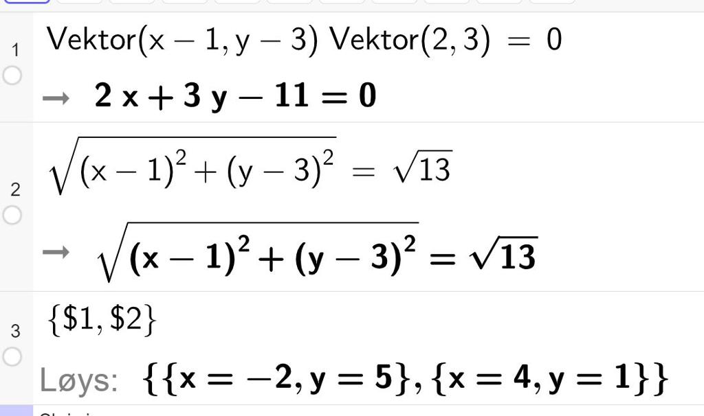 CAS-utrekning i GeoGebra. I linje 1 står det Vektor parentes x minus 1 komma y minus 3 parentes slutt multiplisert med vektor parentes 2 komma 3 parentes slutt er lik 0. Dette er gjort om til 2 x pluss 3 y minus 11 er lik 0. I linje 2 står det rota av parentes x minus 1 parentes slutt opphøgd i 2 pluss parentes y minus 3 parentes slutt opphøgd i 2 er lik rota av 13. I linje 3 er likningssystemet dei to første linjene gir oss, løyst. Det er gitt to moglege løysingar, anten x lik minus 2 og y lik 5 eller x lik 4 og y lik 1. Skjermutklipp.