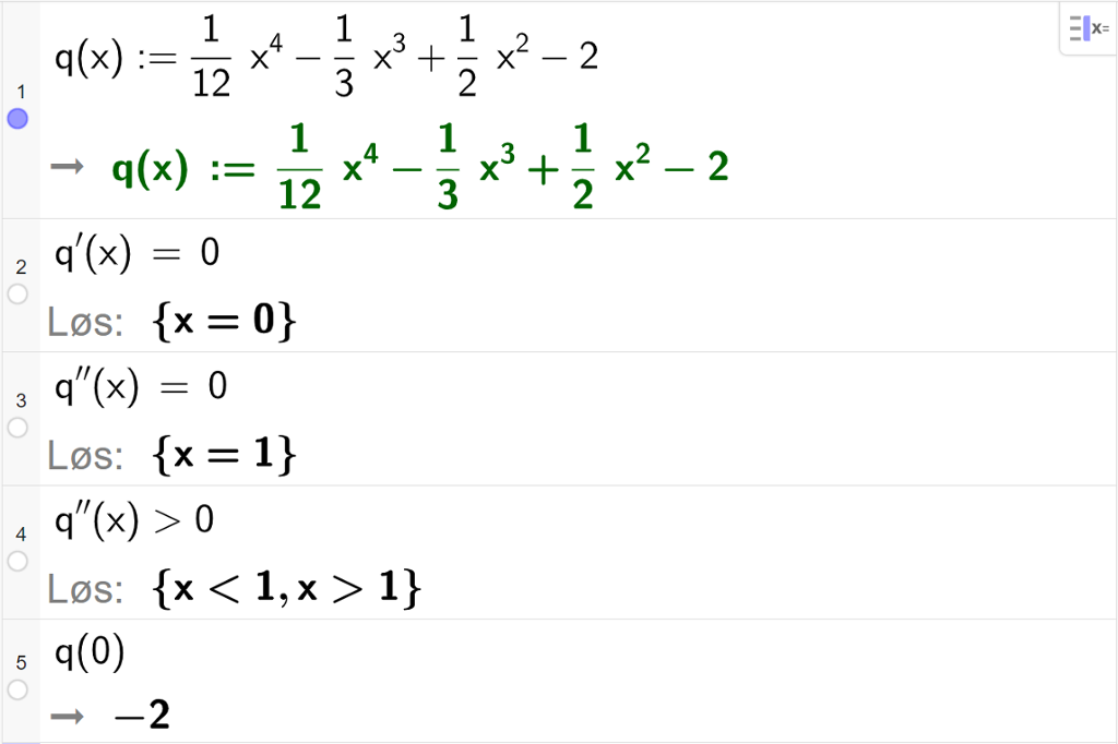 CAS-utregning med GeoGebra. På linje 1 er det skrevet q av x kolon er lik 1 tolvdels x i fjerde minus 1 tredels x i tredje pluss 1 halv x i andre minus 2. Svaret er det samme. På linje 2 er det skrevet q derivert av x er lik 0. Svaret med "Løs" er x er lik 0. På linje 3 er det skrevet q dobbeltderivert av x er lik 0. Svaret med "Løs" er x er lik 1. På linje 4 er det skrevet q dobbeltderivert av x større enn 0. Svaret med "Løs" er x mindre enn 1 eller x større enn 1. På linje 5 er det skrevet q av minus 1 komma, p av 0. Svaret er minus 2. Skjermutklipp.