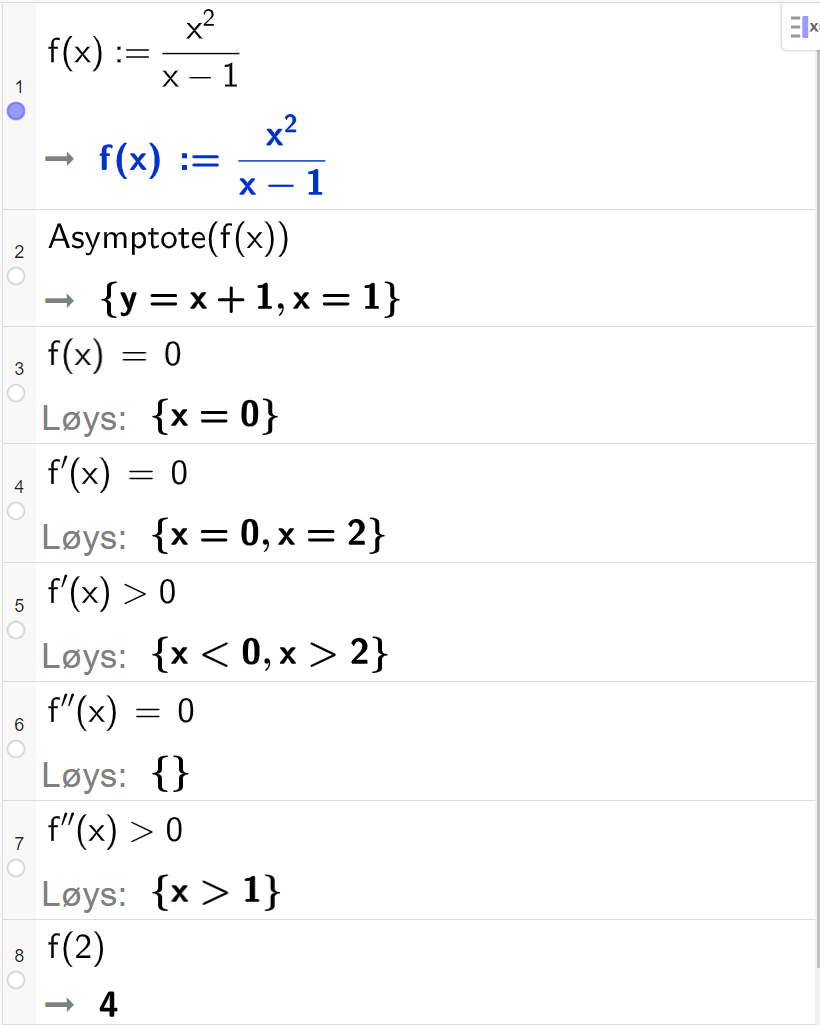 CAS-utrekning i GeoGebra. På linje 1 er det skrive f av x kolon er lik  x i andre delt på parentes x minus 1 parentes slutt. Svaret er det same. På linje 2 er det skrive "Asymptote" parentes f av x parentes slutt. Svaret er y er lik x pluss 1 og x er lik 1. På linje 3 er det skrive f av x er lik 0. Svaret med "Løys" er x er lik 0. På linje 4 er det skrive f derivert av x er lik 0. Svaret med "Løys" er x er lik 0 eller x er lik 2. På linje 5 er det skrive f derivert av x større enn 0. Svaret med "Løys" er x mindre enn 0 eller x større enn 2. På linje 6 er det skrive f dobbeltderivert av x er lik 0. Svaret med "Løys" er ingen ting. På linje 7 er det skrive f dobbeltderivert av x større enn 0. Svaret med "Løys" er x større enn 1. På linje 8 er det skrive f av 2. Svaret er 4.  Skjermutklipp.