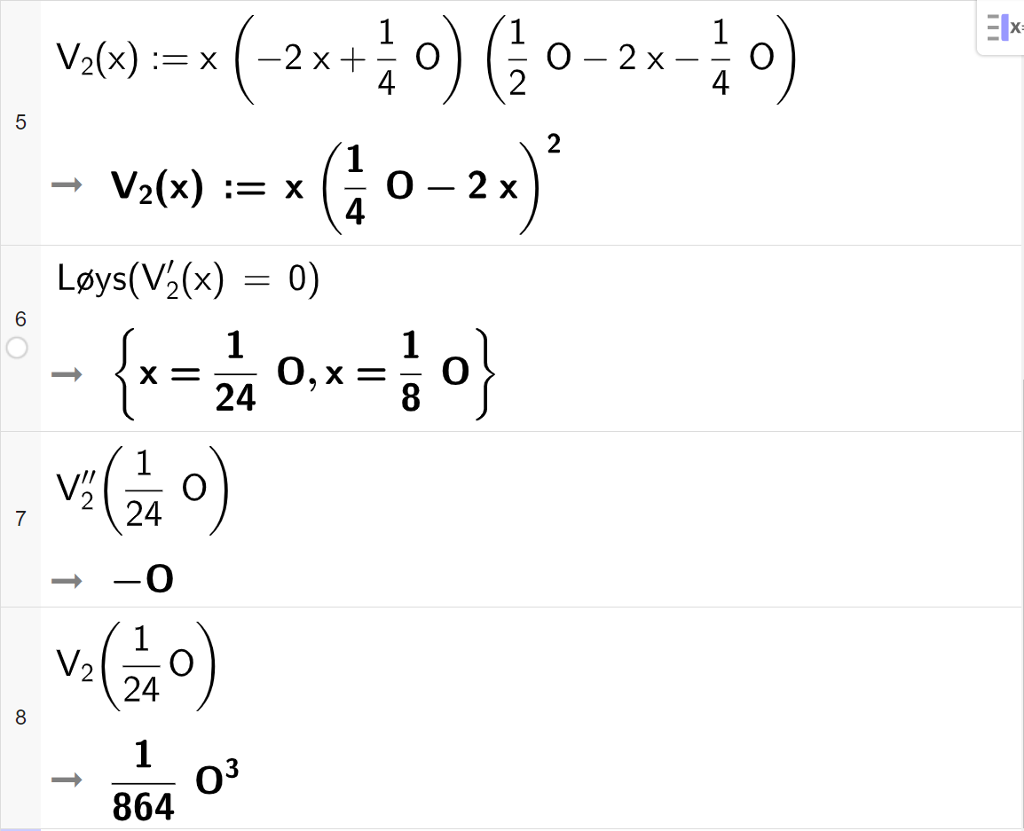 CAS-utrekning med GeoGebra. På linje 5 er det skrive V 2 av x kolon er lik x multiplisert med parentes minus 2 x pluss ein fjerdedels O parentes slutt multiplisert med parentes ein halv O minus 2 x minus ein fjerdedels O. Svaret er V 2 av x kolon er lik x multiplisert med parentes ein fjerdedels O minus 2 x parentes slutt i andre. På linje 6 er det skrive Løys parentes V 2 derivert av x er lik 0 parentes slutt. Svaret er x er lik 1 tjuefiredels O eller x er lik ein åttedels O. På linje 7 er det skrive V 2 dobbeltderivert av 1 tjuefiredels O. Svaret er minus O. På linje 8 er det skrive V 2 av 1 tjuefiredels O. Svaret er 1 delt på 864 multiplisert med O i tredje. Skjermutklipp.