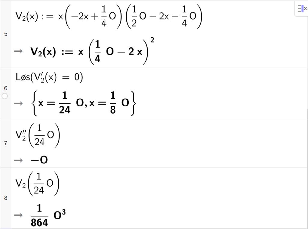 CAS-utregning med GeoGebra. På linje 5 er det skrevet V 2 av x kolon er lik x multiplisert med parentes minus 2 x pluss en fjerdedels O parentes slutt multiplisert med parentes en halv O minus 2 x minus en fjerdedels O. Svaret er V 2 av x kolon er lik x multiplisert med parentes en fjerdedels O minus 2 x parentes slutt i andre. På linje 6 er det skrevet Løs parentes V 2 derivert av x er lik 0 parentes slutt. Svaret er x er lik 1 tjuefiredels O eller x er lik en åttedels O. På linje 7 er det skrevet V 2 dobbeltderivert av 1 tjuefiredels O. Svaret er minus O. På linje 8 er det skrevet V 2 av 1 tjuefiredels O. Svaret er 1 delt på 864 multiplisert med O i tredje. Skjermutklipp.