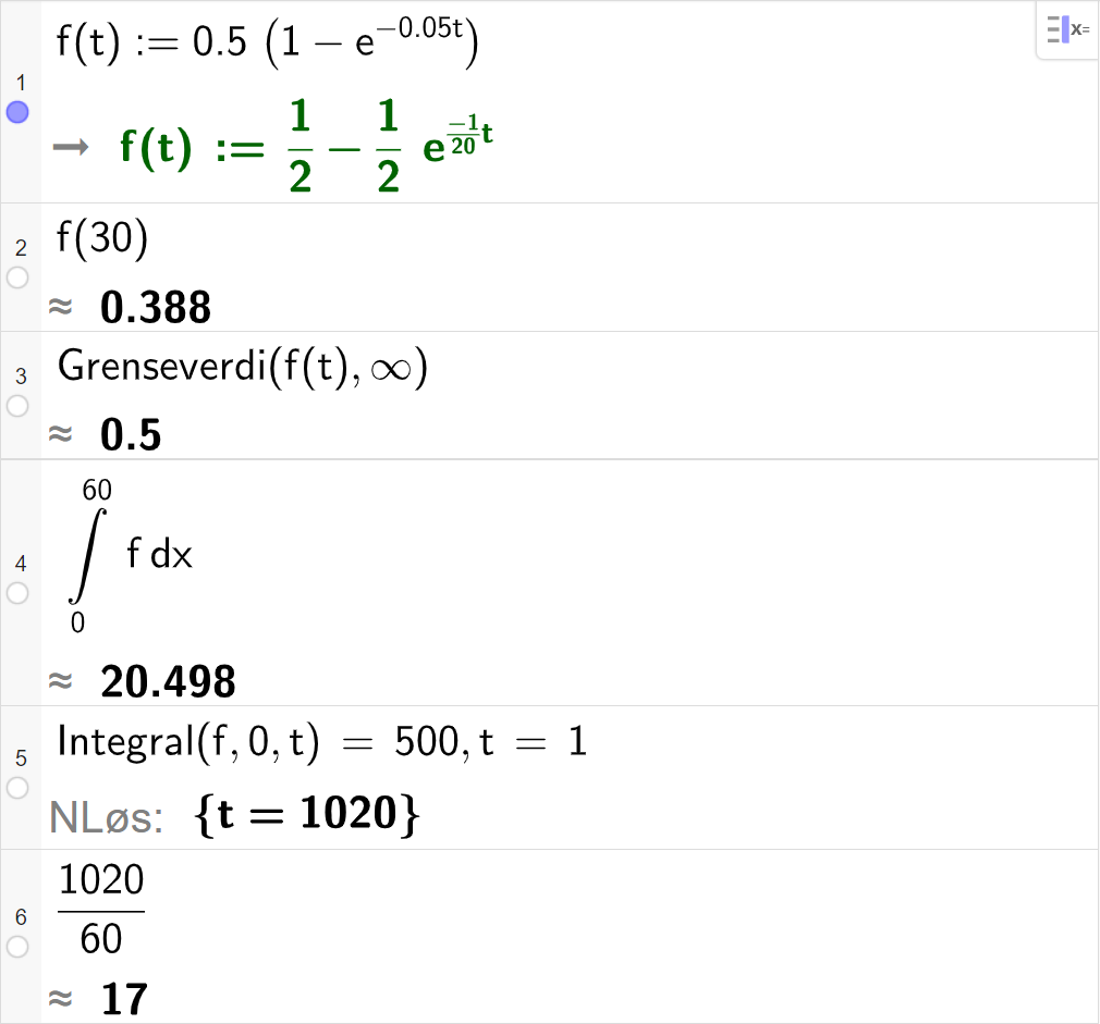 CAS-vinduet i GeoGebra. På linje 1 er det skrevet f av t kolon er lik 0,5 multiplisert med parentes 1 minus e opphøyd i minus 0,05 t. Svaret er det samme. På linje 2 er det skrevet f av 30. Svaret med tilnærming er 0,388. På linje 3 er det skrevet Grenseverdi parentes f av t komma, uendelig parentes slutt. Svaret med tilnærming er 0,5. På linje 4 er det skrevet Integral parentes f komma, 0 komma, 60 parentes slutt. Svaret med tilnærming er 20,498. På linje 5 er det skrevet Integral parentes f komma, 0 komma, t parentes slutt er lik 500. Svaret med "N Løs" er t er lik 1020. På linje 6 er det skrevet 1020 delt på 60. Svaret med tilnærming er 17. Skjermutklipp.