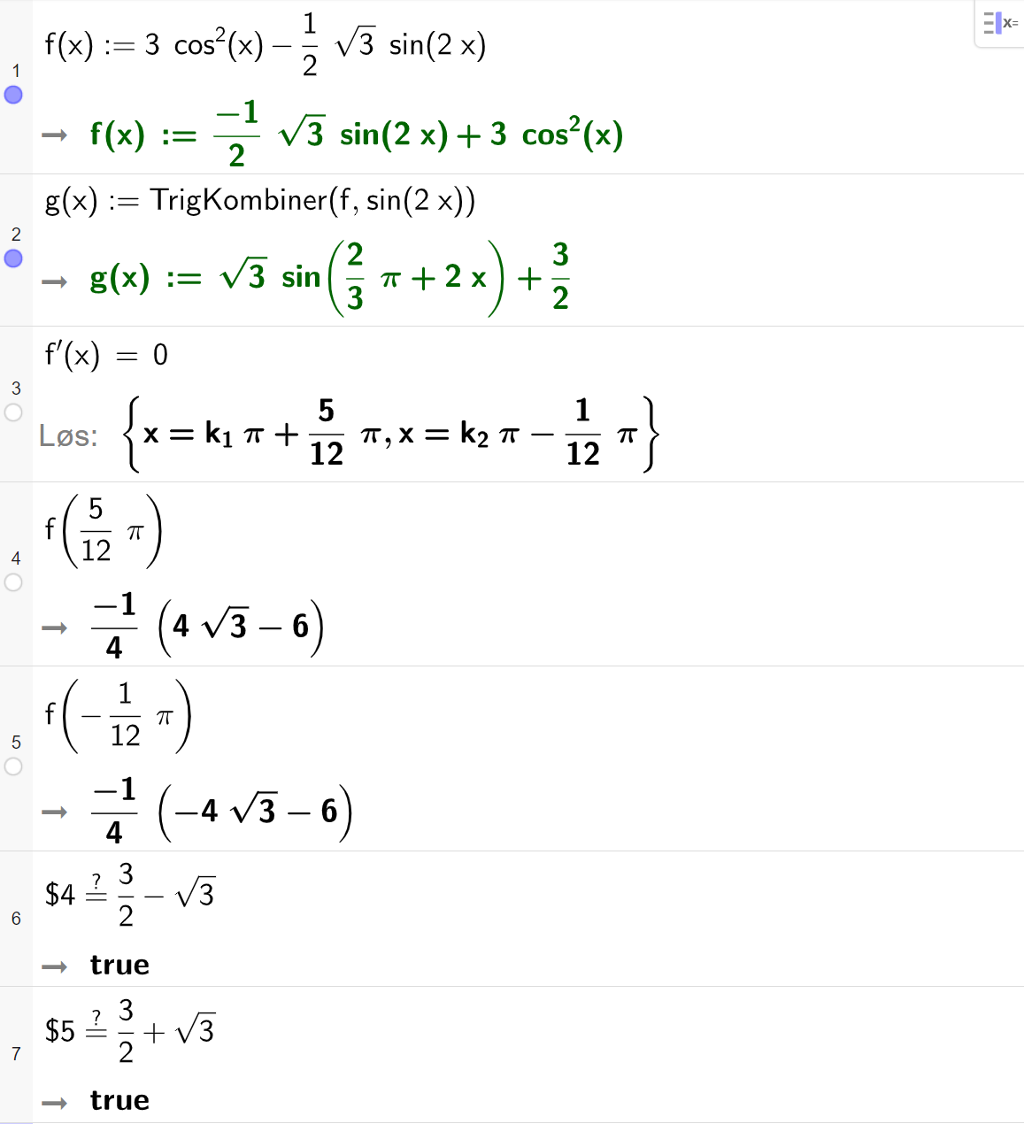 Funksjonsanalyse med CAS i GeoGebra. På linje 1 er den opprinnelige funksjonen f i oppgaven skrevet inn. På linje 2 er det skrevet g av x kolon er lik TrigKombiner parentes f komma, sinus til 2 x parentes slutt. Svaret er g av x kolon er lik rot 3 multiplisert med sinus til parentes 2 tredjedels pi pluss 2 x parentes slutt pluss 3 halve. På linje 3 er f derivert av x er lik 0 skrevet inn. Svaret med "Løs" er x er lik k 1 pi pluss 15 tolvtedels pi eller x er lik k 2 pi minus 1 tolvtedels pi. På linje 4 er f av 5 tolvtedels pi regnet ut til minus 1 fjerdedel multiplisert med parentes 4 rot 3 minus 6 parentes slutt. På linje 5 er f av minus 1 tolvtedels pi regnet ut til minus 1 fjerdedel multiplisert med parentes minus 4 rot 3 minus 6 parentes slutt. På linje 6 er det skrevet dollartegn 4 er lik er lik 3 halve minus rot 3. Svaret er true. På linje 7 er det skrevet dollartegn 5 er lik er lik 3 halve pluss rot 3. Svaret er true. Skjermutklipp.