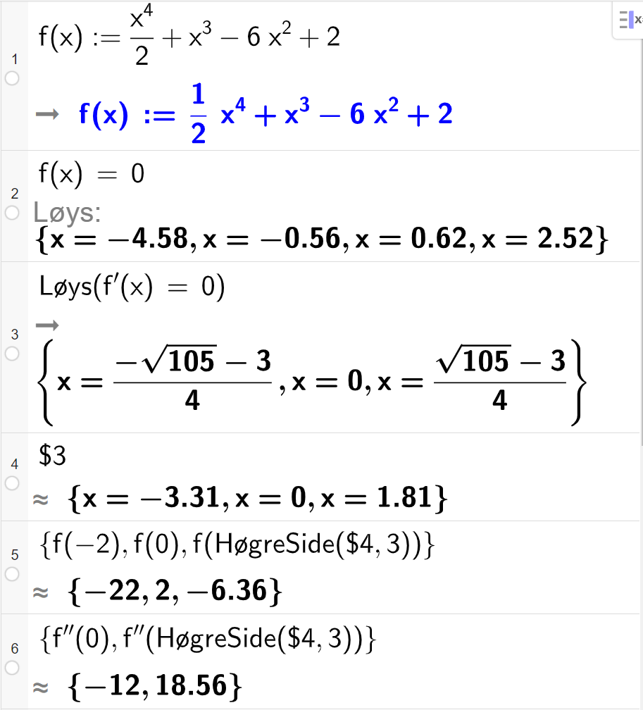 CAS-utrekning med GeoGebra. På linje 1 er det skrive f av x kolon er lik x i fjerde delt på 2 pluss x i tredje minus 6 x i andre pluss 2. Svaret er det same. På linje 2 er det skrive f av x er lik 0. Svaret med "Løys" er x er lik minus 4,58 eller x er lik minus 0,56 eller x er lik 0,62 eller x er lik 2,52. På linje 3 er det skrive "Løys" parentes f derivert av x er lik 0 parentes slutt. Svaret er x er lik parentes minus rota av 105 minus 3 parentes slutt delt på 4 eller x er lik 0 eller x er lik parentes rota av 105 minus 3 parentes slutt delt på 4. På linje 4 er det skrive dollarteikn 3. Svaret med tilnærming er x er lik minus 3,31 eller x er lik 0 eller x er lik 3,31. På linje 5 er det skrive sløyfeparentes f av minus 2 komma, f av 0 komma, f av parentes "HøgreSide" parentes dollarteikn 4 komma, 3 parentes slutt parentes slutt sløyfeparentes slutt. Svaret er sløyfeparentes  minus 22 komma, 2 komma, minus 6,36 sløyfeparentes slutt. På linje 6 er det skrive sløyfeparentes f dobbeltderivert av 0 komma, f dobbeltderivert av parentes "HøgreSide" parentes dollarteikn 4 komma, 3 parentes slutt parentes slutt  sløyfeparentes slutt. Svaret er sløyfeparentes minus 12 komma, 18,56 sløyfeparentes slutt. Skjermutklipp.