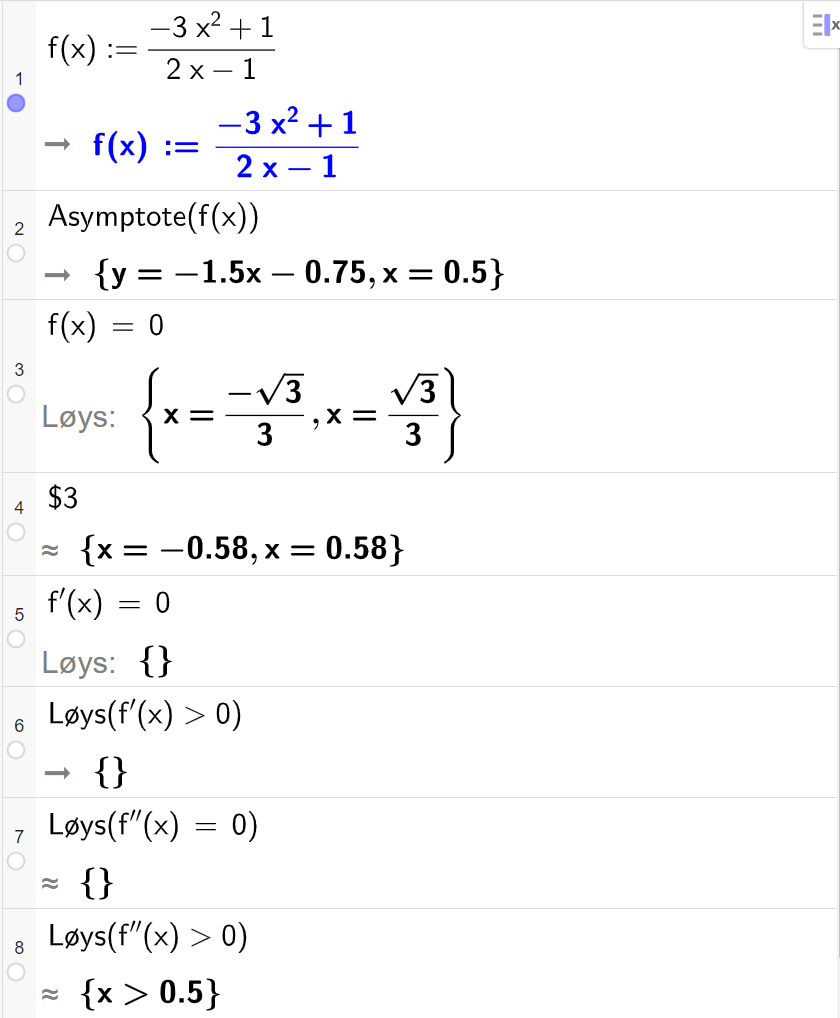 CAS-utrekning med GeoGebra. På linje 1 er det skrive f av x kolon er lik parentes minus 3 x i andre pluss 1 parentes slutt delt på parentes 2 x minus 1 parentes slutt. Svaret er det same. På linje 2 er det skrive "Asymptote" parentes f av x parentes slutt. Svaret er y er lik minus 1,5 x minus 0,75 og x er lik 0,5. På linje 3 er det skrive f av x er lik 0. Svaret med "Løys" er x er lik minus rot 3 delt på 3 eller x er lik rot 3 delt på 3. På linje 4 er det skrive dollarteikn 3. Svaret med tilnærming er x er lik minus 0,58 eller x er lik 0,58. På linje 5 er det skrive f derivert av x er lik 0. Svaret med "Løys" er ingen ting. På linje 6 er det skrive "Løys" parentes f derivert av x større enn 0 parentes slutt. Svaret er ingen ting. På linje 7 er det skrive "Løys" parentes f dobbeltderivert av x er lik 0 parentes slutt. Svaret med tilnærming er ingen ting. På linje 8 er det skrive "Løys" parentes f dobbeltderivert av x større enn 0 parentes slutt. Svaret med tilnærming er x større enn 0,5. Skjermutklipp.