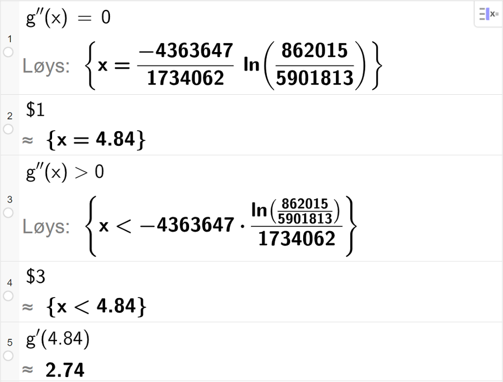CAS-utrekning med GeoGebra. På linje 1 er det skrive g dobbeltderivert av x er lik 0. Svaret med Løys er x er lik eit stort, eksakt uttrykk som vi forenklar på neste linje. På linje 2 er det skrive dollarteikn 1. Svaret med tilnærming er x er lik 4,84. På linje 3 er det skrive g dobbeltderivert av x større enn 0. Svaret med Løys er x mindre enn eit stort, eksakt uttrykk som vi forenklar på neste linje. På linje 4 er det skrive dollarteikn 3. Svaret med tilnærming er x mindre enn 4,84. På linje 5 er det skrive g derivert av 4,84. Svaret med tilnærming er 2,74. Skjermutklipp.