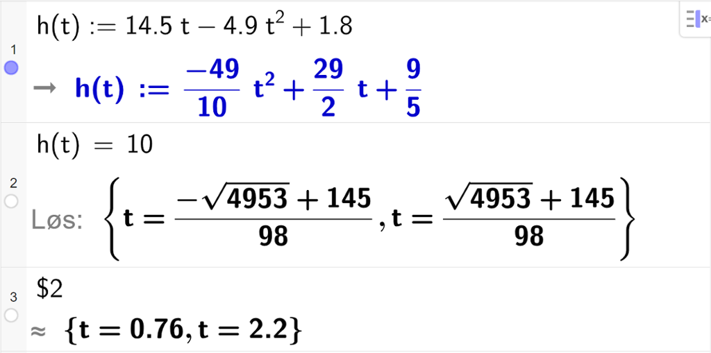 CAS-utregning med GeoGebra. På linje 1 er det skrevet h av t kolon er lik 14,5 t minus 4,9 t i andre pluss 1,8. Svaret er h av t kolon er lik minus 49 tidels t i andre pluss 29 halve t pluss 9 femtedeler. På linje 2 er det skrevet h av t er lik 10. Svaret med "Løs" er t er lik to store rotuttrykk som vi forenkler på neste linje. På linje 3 er det skrevet dollartegn 2. Svaret med tilnærming er t er lik 0,76 eller t er lik 2,2. Skjermutklipp.